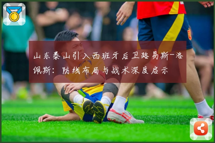 山东泰山引入西班牙后卫路易斯-洛佩斯：防线布局与战术深度启示