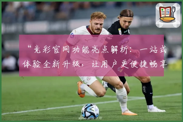 “竞彩官网功能亮点解析：一站式体验全新升级，让用户更便捷畅享服务”