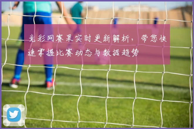 竞彩网赛果实时更新解析，带您快速掌握比赛动态与数据趋势