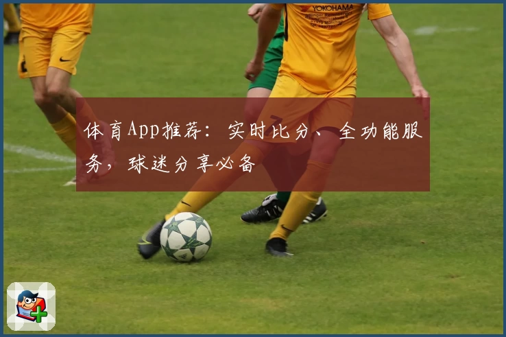 体育App推荐：实时比分、全功能服务，球迷分享必备