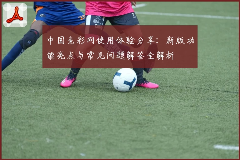 中国竞彩网使用体验分享：新版功能亮点与常见问题解答全解析