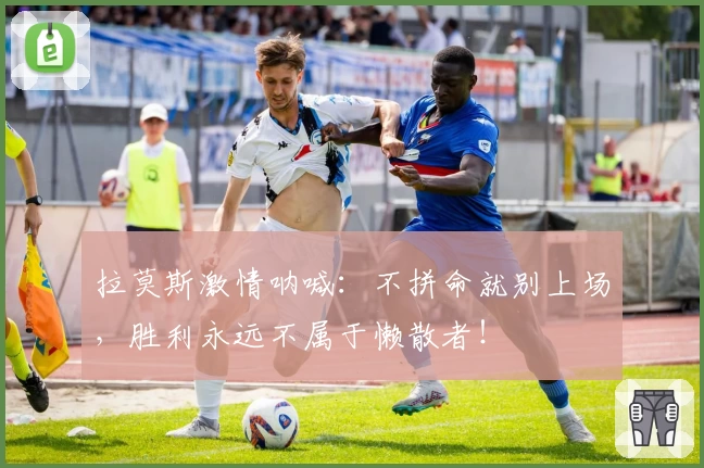 拉莫斯激情呐喊:不拼命就别上场,胜利永远不属于懒散者!