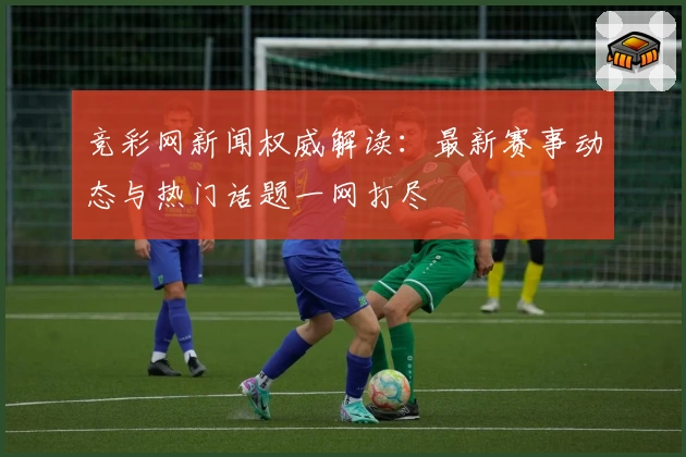 竞彩网新闻权威解读：最新赛事动态与热门话题一网打尽