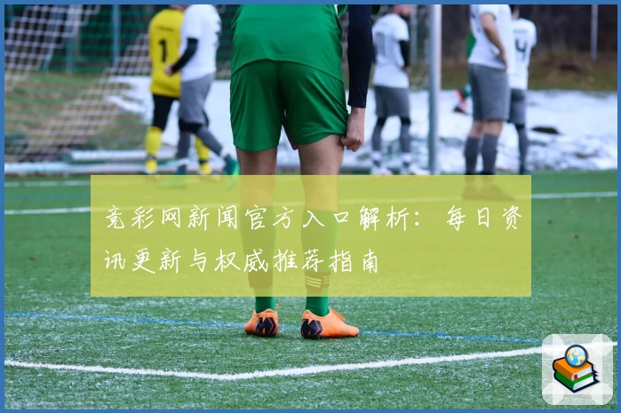 竞彩网新闻官方入口解析:每日资讯更新与权威推荐指南