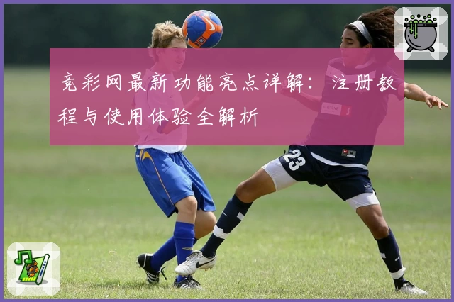竞彩网最新功能亮点详解：注册教程与使用体验全解析