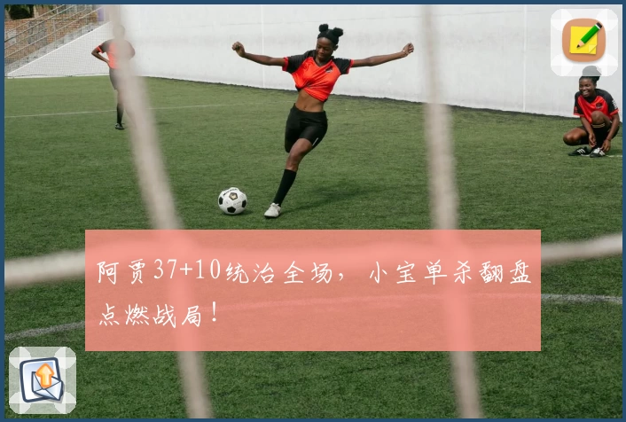 阿贾37+10统治全场,小宝单杀翻盘点燃战局!