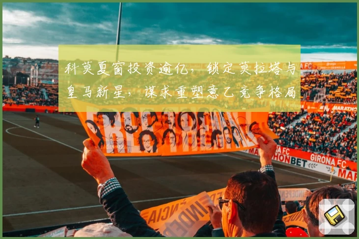 科莫夏窗投资逾亿，锁定莫拉塔与皇马新星，谋求重塑意乙竞争格局