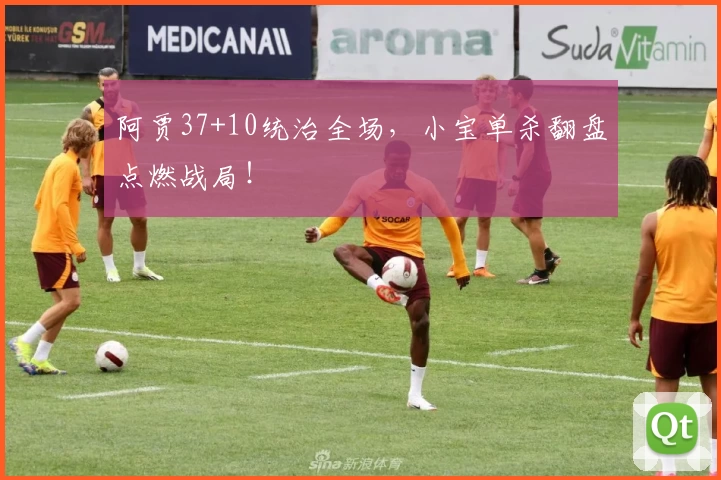 阿贾37+10统治全场,小宝单杀翻盘点燃战局!