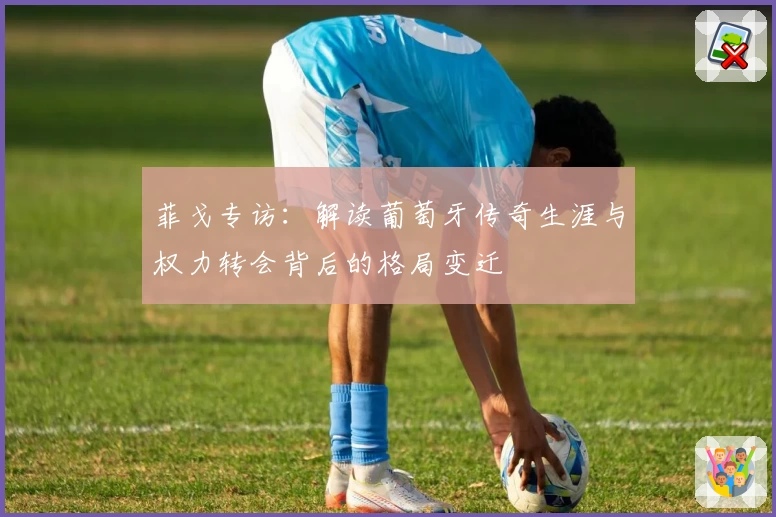 菲戈专访：解读葡萄牙传奇生涯与权力转会背后的格局变迁