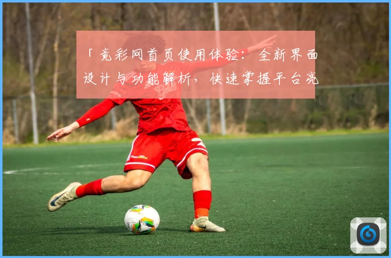 「竟彩网首页使用体验：全新界面设计与功能解析，快速掌握平台亮点与便捷入口」