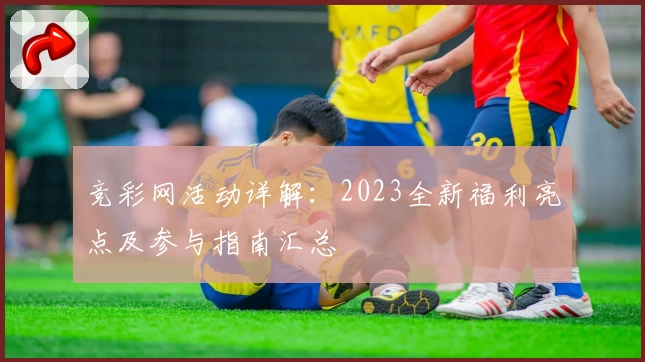 竞彩网活动详解：2023全新福利亮点及参与指南汇总