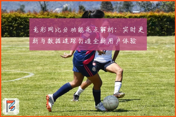 竞彩网比分功能亮点解析:实时更新与数据追踪打造全新用户体验