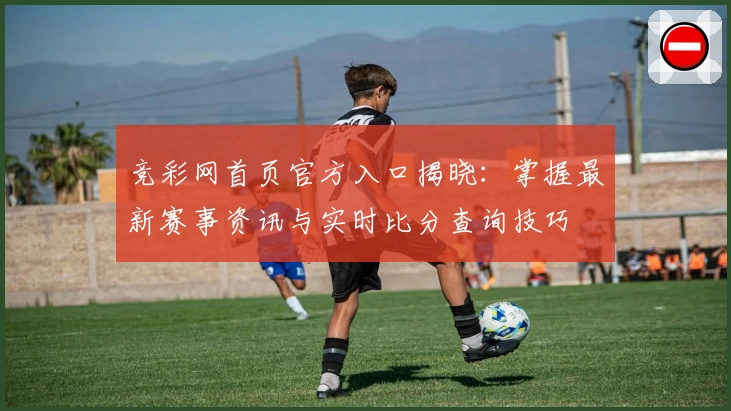 竞彩网首页官方入口揭晓：掌握最新赛事资讯与实时比分查询技巧