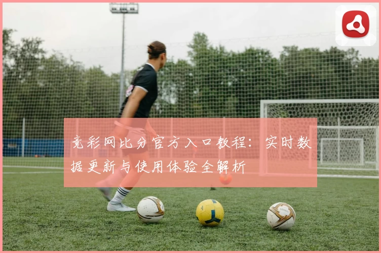 竞彩网比分官方入口教程：实时数据更新与使用体验全解析