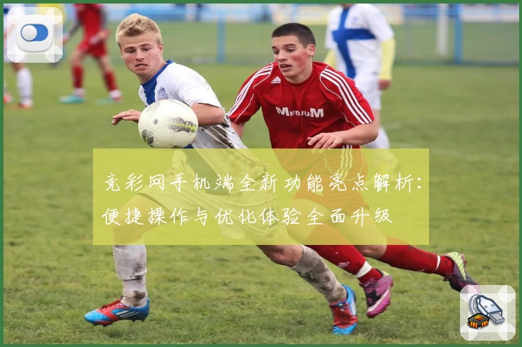 竞彩网手机端全新功能亮点解析：便捷操作与优化体验全面升级